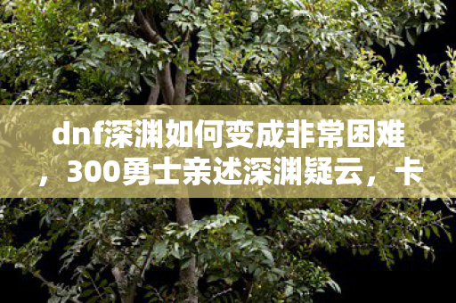 dnf深渊如何变成非常困难,300勇士亲述深渊疑云,卡非常困难?这操作我绷不住了! dnf深渊如何变成非常困难,300勇士亲述深渊疑云,卡非常困难?这操作我绷不住了!