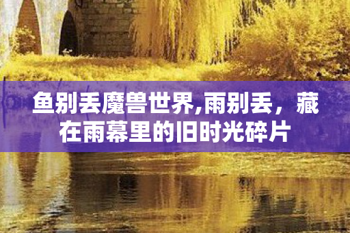 鱼别丢魔兽世界,雨别丢,藏在雨幕里的旧时光碎片 鱼别丢魔兽世界,雨别丢,藏在雨幕里的旧时光碎片
