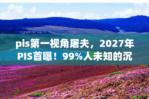 pis第一视角屠夫，2027年PIS首曝！99%人未知的沉浸式体验，颠覆你的感官认知！