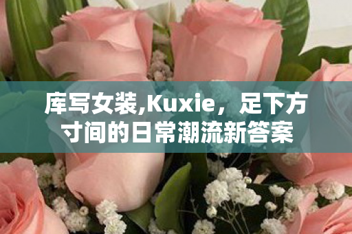 库写女装,Kuxie,足下方寸间的日常潮流新答案 库写女装,Kuxie,足下方寸间的日常潮流新答案