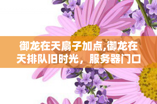 御龙在天扇子加点,御龙在天排队旧时光,服务器门口攒着的滚烫三国热血 御龙在天扇子加点,御龙在天排队旧时光,服务器门口攒着的滚烫三国热血
