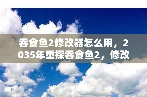 吞食鱼2修改器怎么用，2035年重探吞食鱼2，修改器背后藏着的十年游戏人生震撼真相