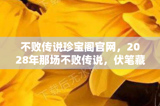 不败传说珍宝阁官网，2028年那场不败传说，伏笔藏了十年，如今想起鼻子一酸
