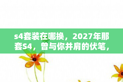 s4套装在哪换,2027年那套S4,曾与你并肩的伏笔,如今想起鼻子一酸 s4套装在哪换,2027年那套S4,曾与你并肩的伏笔,如今想起鼻子一酸