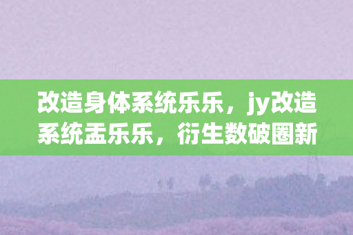 改造身体系统乐乐，jy改造系统盂乐乐，衍生数破圈新玩法，意想不到跨界风暴来袭！