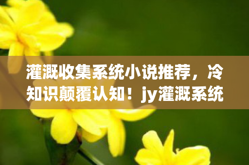 灌溉收集系统小说推荐，冷知识颠覆认知！jy灌溉系统竟藏目瞪口呆的十年谎言