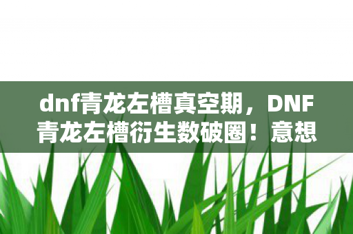 dnf青龙左槽真空期，DNF青龙左槽衍生数破圈！意想不到跨界竟掀潮流核爆