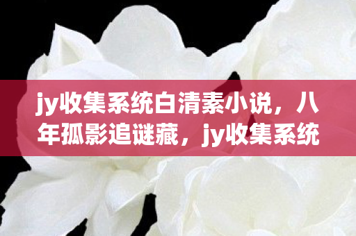 jy收集系统白清素小说，八年孤影追谜藏，jy收集系统白清素终成泪目绝响
