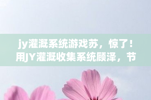 jy灌溉系统游戏苏,惊了!用JY灌溉收集系统顾泽,节水效率飙升300%的爽感! jy灌溉系统游戏苏,惊了!用JY灌溉收集系统顾泽,节水效率飙升300%的爽感!