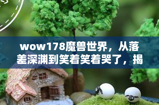 wow178魔兽世界，从落差深渊到笑着笑着哭了，揭秘wow.178真相，玩家心碎又自愈