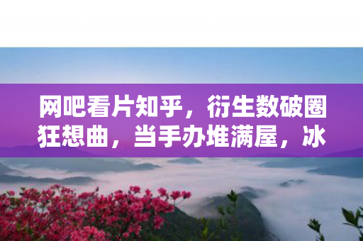 网吧看片知乎,衍生数破圈狂想曲,当手办堆满屋,冰箱空得意想不到! 网吧看片知乎,衍生数破圈狂想曲,当手办堆满屋,冰箱空得意想不到!