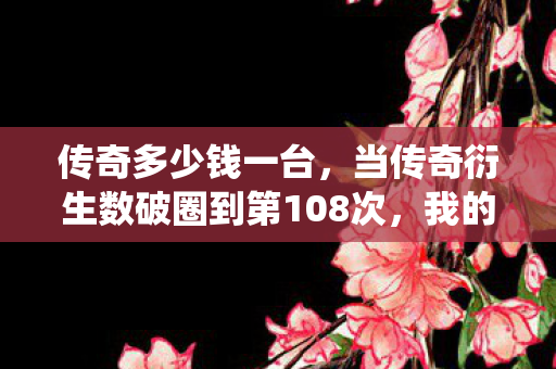 传奇多少钱一台，当传奇衍生数破圈到第108次，我的钱包竟以意想不到的方式成仙了！