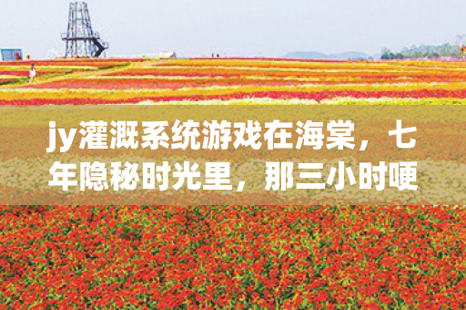 jy灌溉系统游戏在海棠,七年隐秘时光里,那三小时哽咽,jy灌溉系统还要刷新吗? jy灌溉系统游戏在海棠,七年隐秘时光里,那三小时哽咽,jy灌溉系统还要刷新吗?