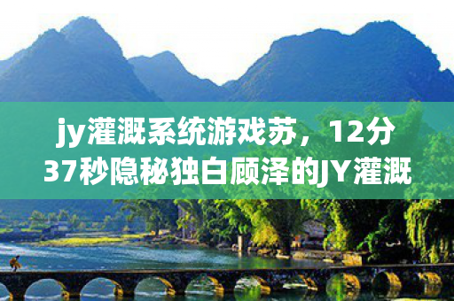 jy灌溉系统游戏苏，12分37秒隐秘独白顾泽的JY灌溉系统，那些通宵时哽咽的夜晚