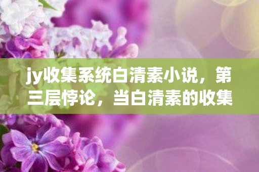 jy收集系统白清素小说,第三层悖论,当白清素的收集欲撕裂命运经纬线 jy收集系统白清素小说,第三层悖论,当白清素的收集欲撕裂命运经纬线