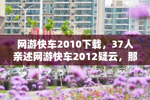 网游快车2010下载,37人亲述网游快车2012疑云,那些在网吧绷不住的眼泪与狂笑 网游快车2010下载,37人亲述网游快车2012疑云,那些在网吧绷不住的眼泪与狂笑