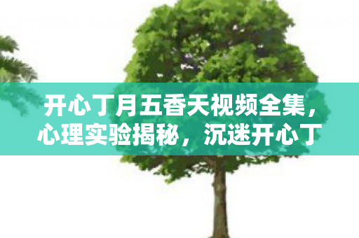 开心丁月五香天视频全集,心理实验揭秘,沉迷开心丁月五香天的细思极恐自我麻醉之旅 开心丁月五香天视频全集,心理实验揭秘,沉迷开心丁月五香天的细思极恐自我麻醉之旅