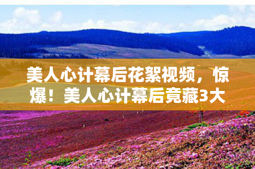 美人心计幕后花絮视频,惊爆!美人心计幕后竟藏3大逆天玩法,99%观众被蒙在鼓里! 美人心计幕后花絮视频,惊爆!美人心计幕后竟藏3大逆天玩法,99%观众被蒙在鼓里!