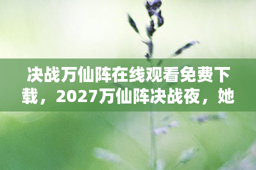 决战万仙阵在线观看免费下载,2027万仙阵决战夜,她一句等你让我鼻子一酸,伏笔竟是…… 决战万仙阵在线观看免费下载,2027万仙阵决战夜,她一句等你让我鼻子一酸,伏笔竟是……