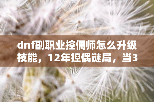 dnf副职业控偶师怎么升级技能,12年控偶谜局,当3000具人偶在阿拉德大陆集体沉默时,泪目真相浮现 dnf副职业控偶师怎么升级技能,12年控偶谜局,当3000具人偶在阿拉德大陆集体沉默时,泪目真相浮现