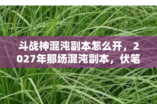 斗战神混沌副本怎么开，2027年那场混沌副本，伏笔藏了十年，想起时鼻子一酸