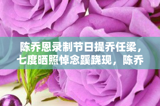 陈乔恩录制节日提乔任梁，七度晒照悼念蹊跷现，陈乔恩背后故事让人后背发凉