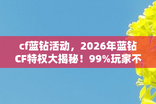 cf蓝钻活动，2026年蓝钻CF特权大揭秘！99%玩家不知的隐藏福利？