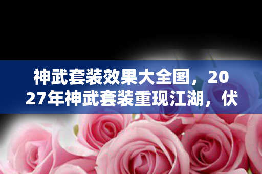 神武套装效果大全图，2027年神武套装重现江湖，伏笔深埋，鼻子一酸忆往昔