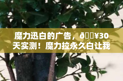 魔力迅白的广告，🔥30天实测！魔力拉永久白让我怒甩暗沉，白到发光太上头！