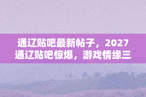 通辽贴吧最新帖子,2027通辽贴吧惊爆,游戏情缘三年守候,伏笔揭开时我鼻子一酸 通辽贴吧最新帖子,2027通辽贴吧惊爆,游戏情缘三年守候,伏笔揭开时我鼻子一酸