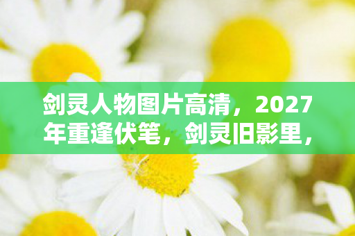 剑灵人物图片高清，2027年重逢伏笔，剑灵旧影里，谁的名字让我鼻子一酸？