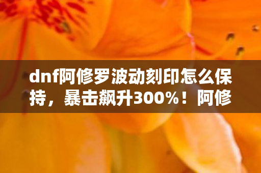 dnf阿修罗波动刻印怎么保持，暴击飙升300%！阿修罗玩家亲测，波动刻印竟藏着这些逆天细节