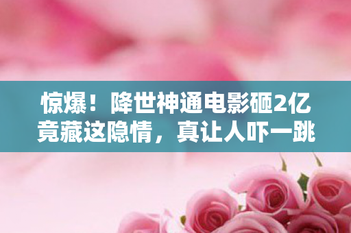 惊爆！降世神通电影砸2亿竟藏这隐情，真让人吓一跳！