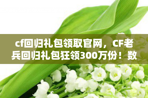 cf回归礼包领取官网，CF老兵回归礼包狂领300万份！数据揭秘，情怀经济如何撬动10亿级新蓝海