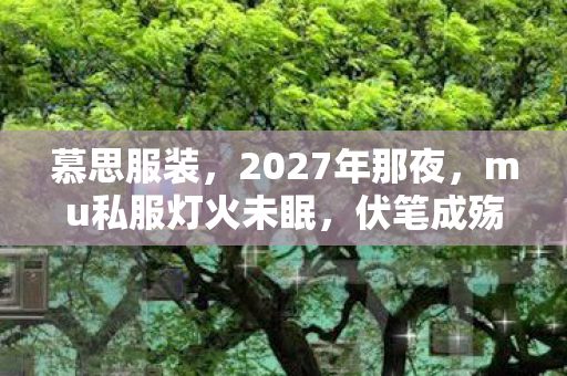 慕思服装,2027年那夜,mu私服灯火未眠,伏笔成殇,鼻子一酸忆旧颜 慕思服装,2027年那夜,mu私服灯火未眠,伏笔成殇,鼻子一酸忆旧颜