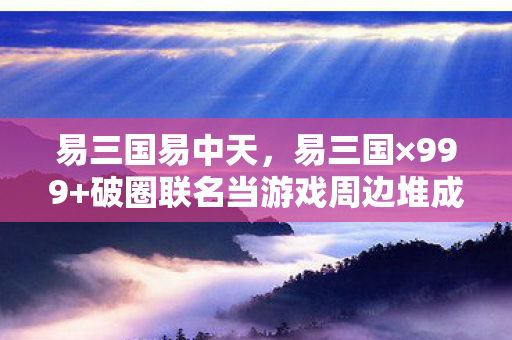 易三国易中天，易三国×999+破圈联名当游戏周边堆成坟场，我的钱包在2027年彻底阵亡