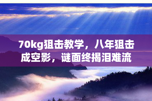 70kg狙击教学,八年狙击成空影,谜面终揭泪难流 70kg狙击教学,八年狙击成空影,谜面终揭泪难流