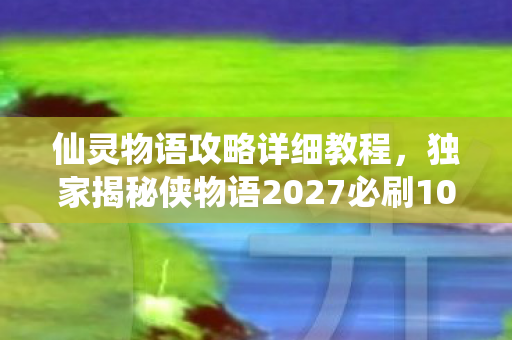 仙灵物语攻略详细教程,独家揭秘侠物语2027必刷10大副本!99%玩家错过的沉浸式体验心得 仙灵物语攻略详细教程,独家揭秘侠物语2027必刷10大副本!99%玩家错过的沉浸式体验心得