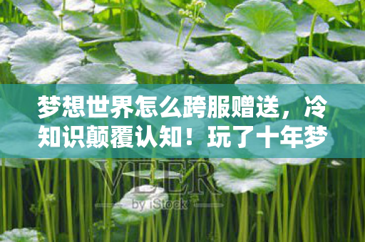 梦想世界怎么跨服赠送,冷知识颠覆认知!玩了十年梦想世界私服,真相让我目瞪口呆 梦想世界怎么跨服赠送,冷知识颠覆认知!玩了十年梦想世界私服,真相让我目瞪口呆