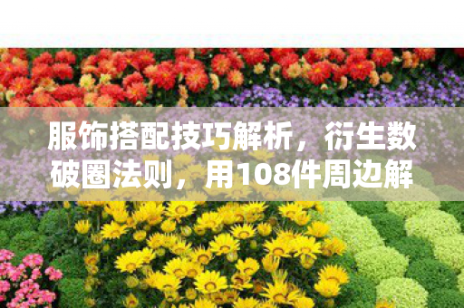 服饰搭配技巧解析,衍生数破圈法则,用108件周边解锁意想不到的次元人生 服饰搭配技巧解析,衍生数破圈法则,用108件周边解锁意想不到的次元人生