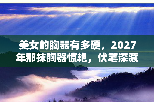 美女的胸器有多硬，2027年那抹胸器惊艳，伏笔深藏，如今想起鼻子一酸