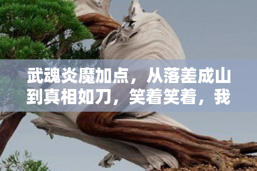 武魂炎魔加点,从落差成山到真相如刀,笑着笑着,我竟为武魂炎魔哭了 武魂炎魔加点,从落差成山到真相如刀,笑着笑着,我竟为武魂炎魔哭了
