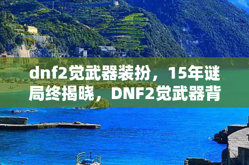 dnf2觉武器装扮，15年谜局终揭晓，DNF2觉武器背后的泪目史诗