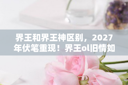 界王和界王神区别,2027年伏笔重现!界王ol旧情如刃,鼻子一酸忆往昔 界王和界王神区别,2027年伏笔重现!界王ol旧情如刃,鼻子一酸忆往昔