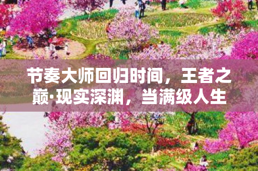 节奏大师回归时间,王者之巅·现实深渊,当满级人生撞碎在女儿的瞳孔里 节奏大师回归时间,王者之巅·现实深渊,当满级人生撞碎在女儿的瞳孔里