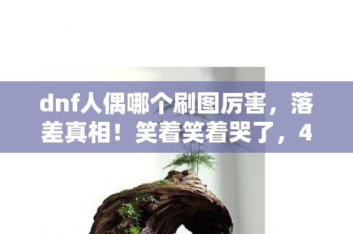 dnf人偶哪个刷图厉害,落差真相!笑着笑着哭了,40级人偶竟藏着DNF老玩家的青春墓碑 dnf人偶哪个刷图厉害,落差真相!笑着笑着哭了,40级人偶竟藏着DNF老玩家的青春墓碑