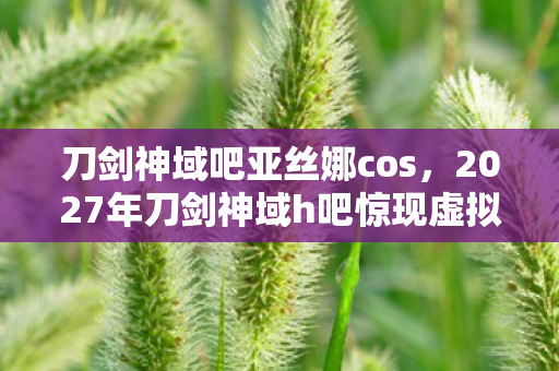 刀剑神域吧亚丝娜cos,2027年刀剑神域h吧惊现虚拟悬案,血色线索背后的毛骨悚然真相 刀剑神域吧亚丝娜cos,2027年刀剑神域h吧惊现虚拟悬案,血色线索背后的毛骨悚然真相