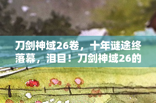 刀剑神域26卷,十年谜途终落幕,泪目!刀剑神域26的最后一舞 刀剑神域26卷,十年谜途终落幕,泪目!刀剑神域26的最后一舞