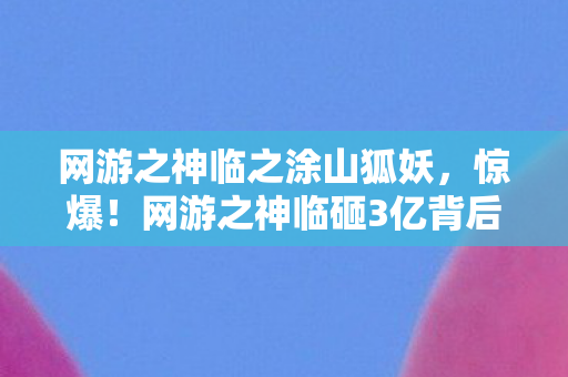 网游之神临之涂山狐妖,惊爆!网游之神临砸3亿背后竟藏这隐情,看完真吓一跳! 网游之神临之涂山狐妖,惊爆!网游之神临砸3亿背后竟藏这隐情,看完真吓一跳!