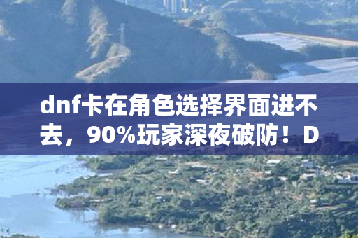 dnf卡在角色选择界面进不去，90%玩家深夜破防！DNF角色消失之谜，你的青春被谁偷走了？
